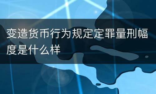 变造货币行为规定定罪量刑幅度是什么样