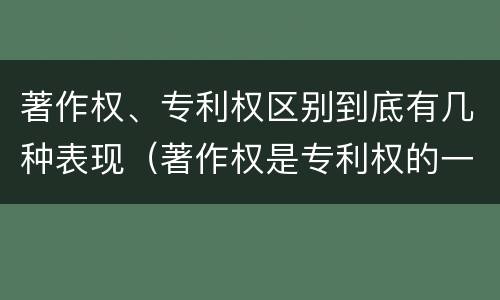 著作权、专利权区别到底有几种表现（著作权是专利权的一种吗）