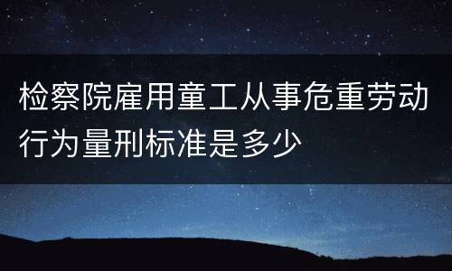 检察院雇用童工从事危重劳动行为量刑标准是多少