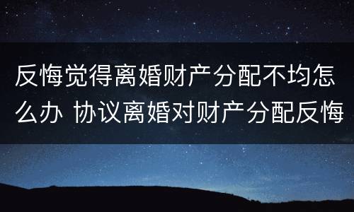 反悔觉得离婚财产分配不均怎么办 协议离婚对财产分配反悔