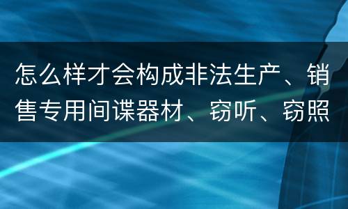 怎么样才会构成非法生产、销售专用间谍器材、窃听、窃照专用器材罪