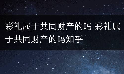 彩礼属于共同财产的吗 彩礼属于共同财产的吗知乎