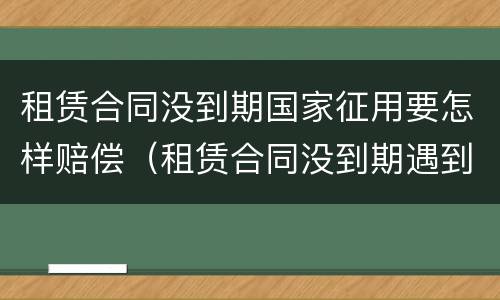 租赁合同没到期国家征用要怎样赔偿（租赁合同没到期遇到拆迁怎么办）