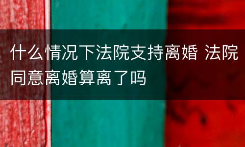 什么情况下法院支持离婚 法院同意离婚算离了吗