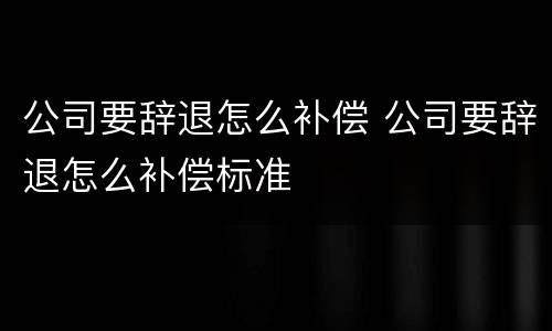 公司要辞退怎么补偿 公司要辞退怎么补偿标准