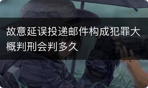 故意延误投递邮件构成犯罪大概判刑会判多久