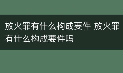 放火罪有什么构成要件 放火罪有什么构成要件吗