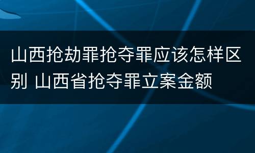 山西抢劫罪抢夺罪应该怎样区别 山西省抢夺罪立案金额