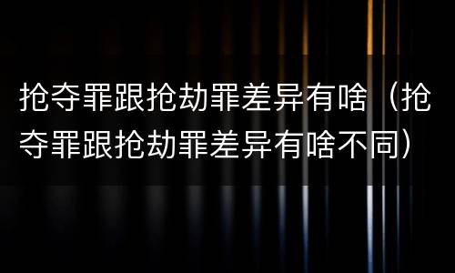 抢夺罪跟抢劫罪差异有啥（抢夺罪跟抢劫罪差异有啥不同）
