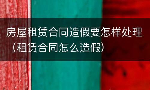 房屋租赁合同造假要怎样处理（租赁合同怎么造假）
