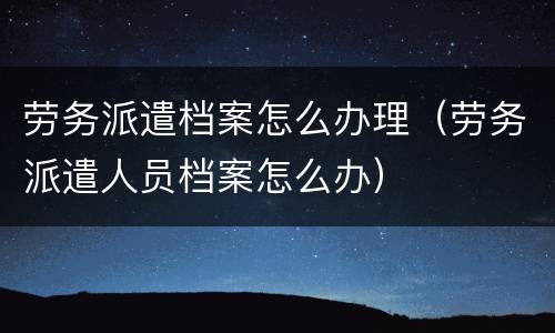 劳务派遣档案怎么办理（劳务派遣人员档案怎么办）