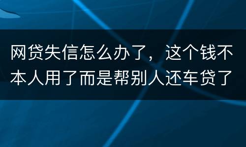 网贷失信怎么办了，这个钱不本人用了而是帮别人还车贷了怎么办