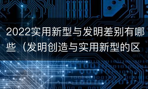 2022实用新型与发明差别有哪些（发明创造与实用新型的区别）