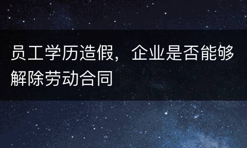 员工学历造假，企业是否能够解除劳动合同