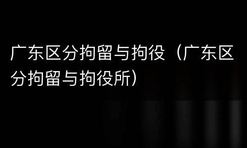 广东区分拘留与拘役（广东区分拘留与拘役所）