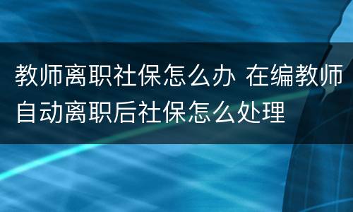 教师离职社保怎么办 在编教师自动离职后社保怎么处理