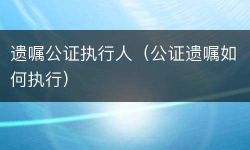 遗嘱公证执行人（公证遗嘱如何执行）