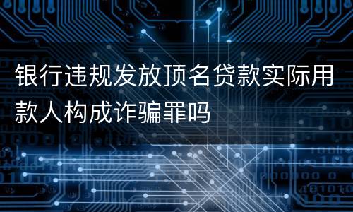 银行违规发放顶名贷款实际用款人构成诈骗罪吗