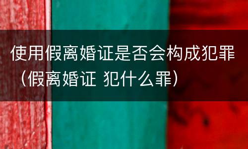 使用假离婚证是否会构成犯罪（假离婚证 犯什么罪）