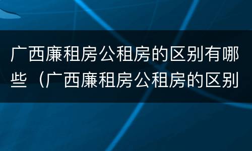 广西廉租房公租房的区别有哪些（广西廉租房公租房的区别有哪些呢）