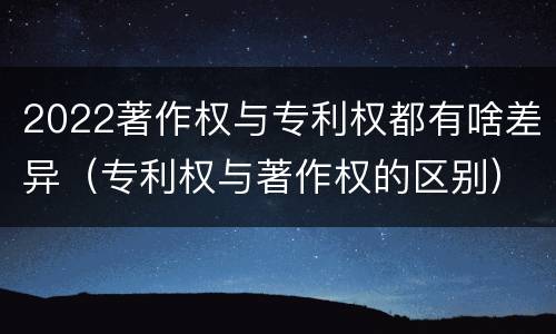 2022著作权与专利权都有啥差异（专利权与著作权的区别）