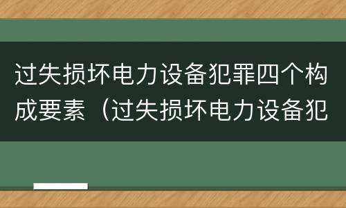 过失损坏电力设备犯罪四个构成要素（过失损坏电力设备犯罪四个构成要素包括）