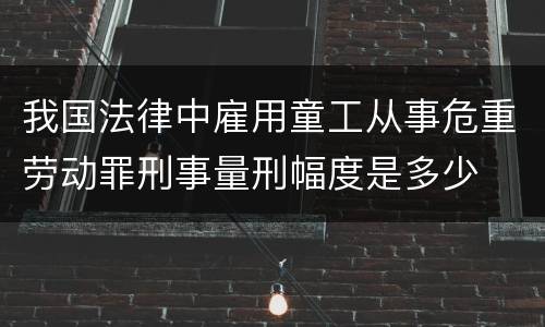 我国法律中雇用童工从事危重劳动罪刑事量刑幅度是多少