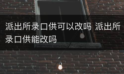 派出所录口供可以改吗 派出所录口供能改吗