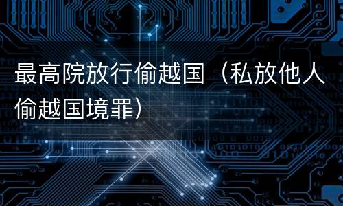 最高院放行偷越国（私放他人偷越国境罪）