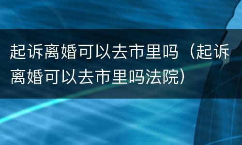 起诉离婚可以去市里吗（起诉离婚可以去市里吗法院）