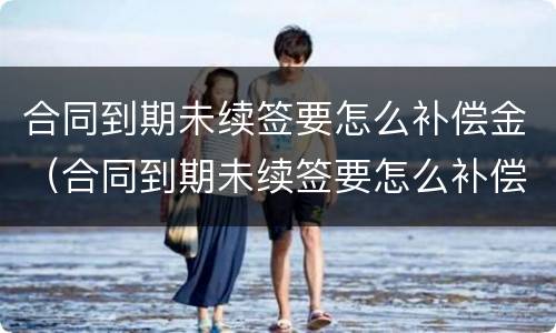 合同到期未续签要怎么补偿金（合同到期未续签要怎么补偿金才有效）
