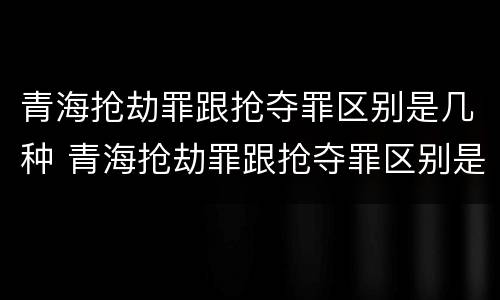 青海抢劫罪跟抢夺罪区别是几种 青海抢劫罪跟抢夺罪区别是几种情形