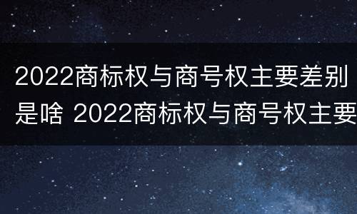 2022商标权与商号权主要差别是啥 2022商标权与商号权主要差别是啥呢