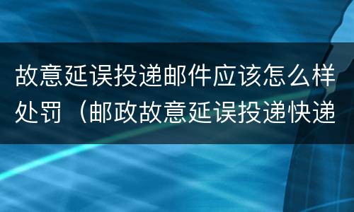 故意延误投递邮件应该怎么样处罚（邮政故意延误投递快递）