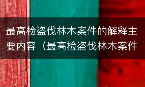 最高检盗伐林木案件的解释主要内容（最高检盗伐林木案件的解释主要内容是）