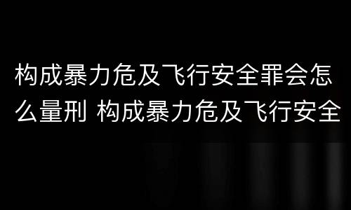 构成暴力危及飞行安全罪会怎么量刑 构成暴力危及飞行安全罪会怎么量刑呢