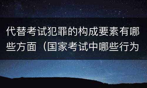 代替考试犯罪的构成要素有哪些方面（国家考试中哪些行为构成犯罪）