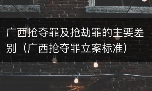 广西抢夺罪及抢劫罪的主要差别（广西抢夺罪立案标准）