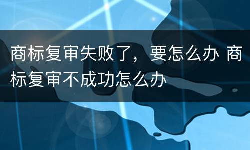 商标复审失败了，要怎么办 商标复审不成功怎么办