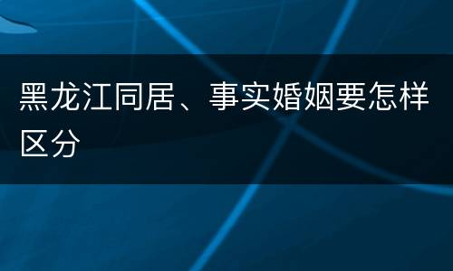 黑龙江同居、事实婚姻要怎样区分