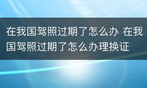 在我国驾照过期了怎么办 在我国驾照过期了怎么办理换证