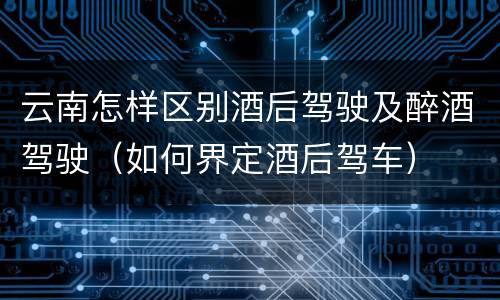 云南怎样区别酒后驾驶及醉酒驾驶（如何界定酒后驾车）