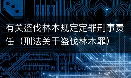有关盗伐林木规定定罪刑事责任（刑法关于盗伐林木罪）