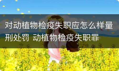 对动植物检疫失职应怎么样量刑处罚 动植物检疫失职罪