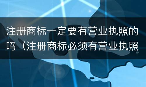 注册商标一定要有营业执照的吗（注册商标必须有营业执照吗）