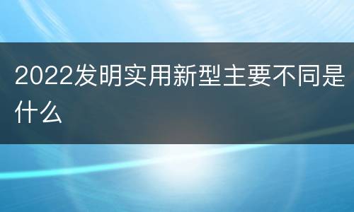 2022发明实用新型主要不同是什么
