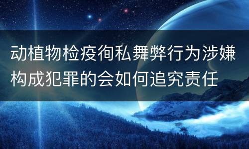 动植物检疫徇私舞弊行为涉嫌构成犯罪的会如何追究责任