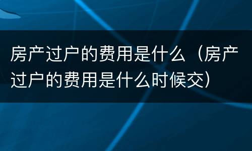 房产过户的费用是什么（房产过户的费用是什么时候交）