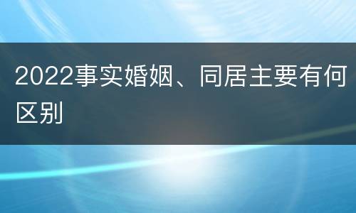 2022事实婚姻、同居主要有何区别