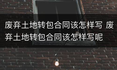 废弃土地转包合同该怎样写 废弃土地转包合同该怎样写呢